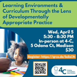 Text reads, "Learning Environments & Curriculum Through the Lens of Developmentally Appropriate Practice, Wed, April 5, 5:30-8:30 PM, In-Person at 4-C, 5 Odana Ct, Madison, $30" with a link and a QR code to register. There is also an image of a young Black or mixed race child with natural hair watching an adult hand color with pencils.