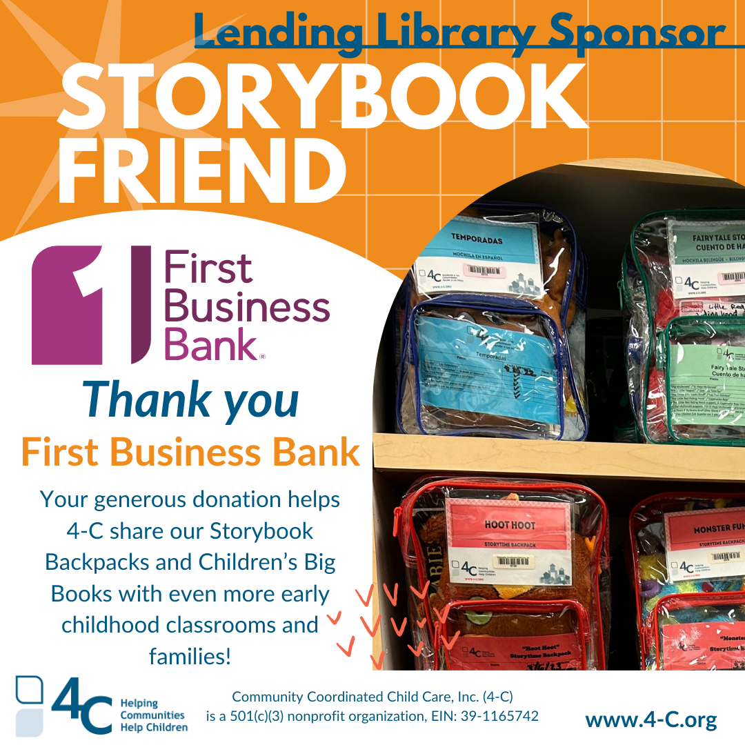 Lending Library Sponsor: Storybook Friend. First Business Bank. Thank you! Your generous donation helps 4-C share our Storybook Backpacks and Children’s Big Books with even more early childhood classrooms and families!